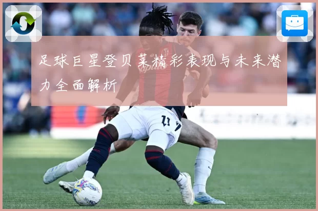 足球巨星登贝莱精彩表现与未来潜力全面解析