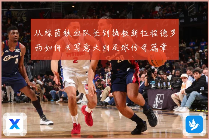 从绿茵铁血队长到执教新征程德罗西如何书写意大利足球传奇篇章