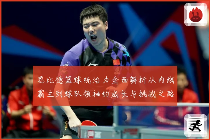 恩比德篮球统治力全面解析从内线霸主到球队领袖的成长与挑战之路