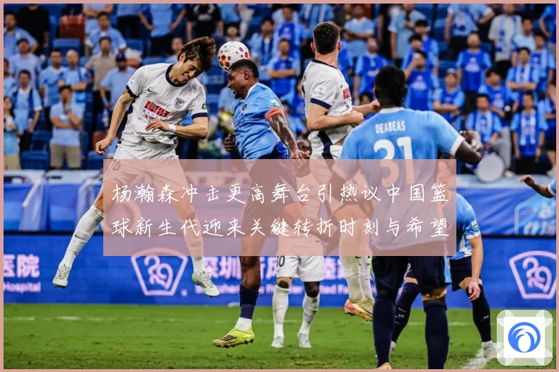杨瀚森冲击更高舞台引热议中国篮球新生代迎来关键转折时刻与希望