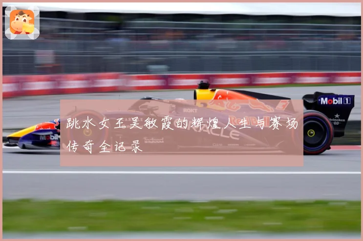 跳水女王吴敏霞的辉煌人生与赛场传奇全记录