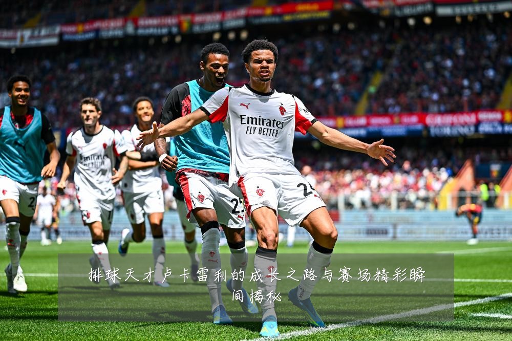 排球天才卢卡雷利的成长之路与赛场精彩瞬间揭秘