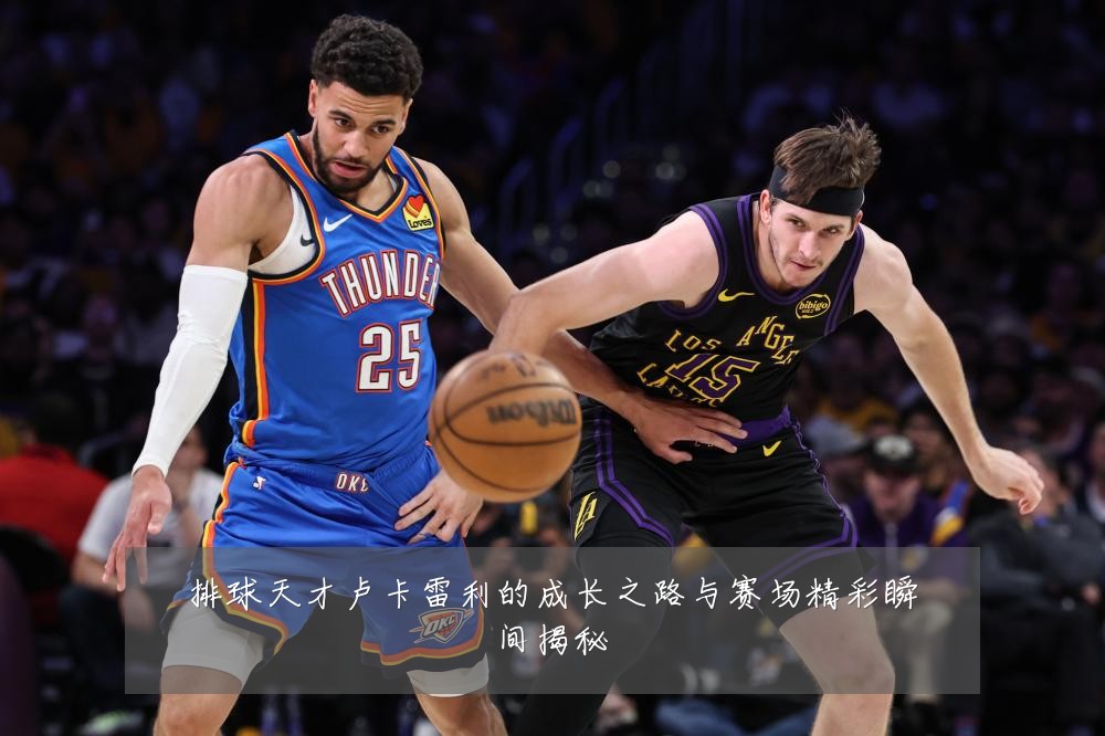 排球天才卢卡雷利的成长之路与赛场精彩瞬间揭秘
